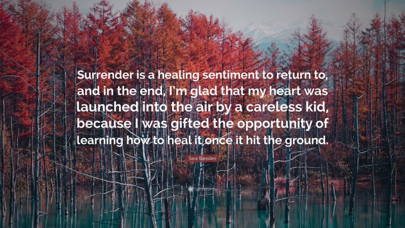 Sara Bareilles Quote: “Surrender is a healing sentiment to return to, and in the end, I’m glad that my heart was launched into the air by a careless kid, because I was gifted the opportunity of learning how to heal it once it hit the ground.”