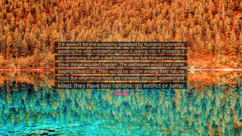 Andreas Malm Quote: “If it weren’t for the economy operated by humans constantly assailing the wild, encroaching upon it, tearing into it, chopping it up, destroying it with a zeal bordering on lust for extermination, these things wouldn’t happen. The pathogens would not come leaping towards us. They would be secure among their natural hosts. But when those hosts are cornered, stressed, expelled and killed, they have two options: go extinct or jump.”