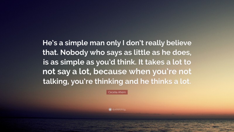 Cecelia Ahern Quote: “He’s a simple man only I don’t really believe that. Nobody who says as little as he does, is as simple as you’d think. It takes a lot to not say a lot, because when you’re not talking, you’re thinking and he thinks a lot.”