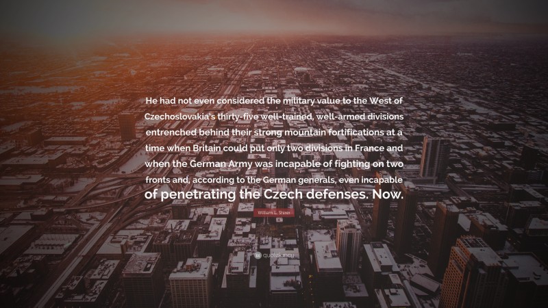 William L. Shirer Quote: “He had not even considered the military value to the West of Czechoslovakia’s thirty-five well-trained, well-armed divisions entrenched behind their strong mountain fortifications at a time when Britain could put only two divisions in France and when the German Army was incapable of fighting on two fronts and, according to the German generals, even incapable of penetrating the Czech defenses. Now.”