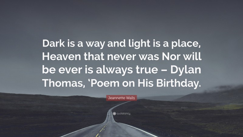 Jeannette Walls Quote: “Dark is a way and light is a place, Heaven that never was Nor will be ever is always true – Dylan Thomas, ‘Poem on His Birthday.”
