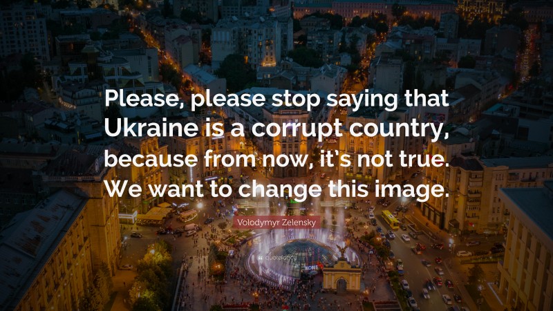 Volodymyr Zelensky Quote: “Please, please stop saying that Ukraine is a corrupt country, because from now, it’s not true. We want to change this image.”