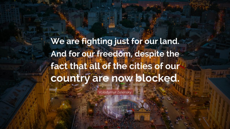 Volodymyr Zelensky Quote: “We are fighting just for our land. And for our freedom, despite the fact that all of the cities of our country are now blocked.”