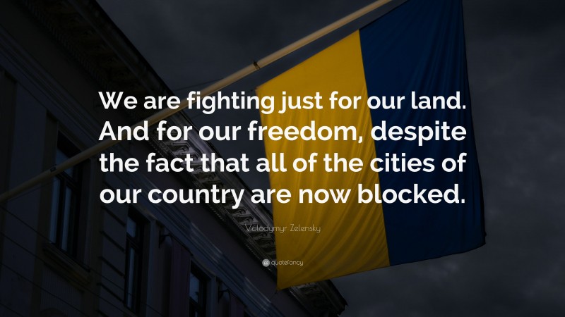 Volodymyr Zelensky Quote: “We are fighting just for our land. And for our freedom, despite the fact that all of the cities of our country are now blocked.”