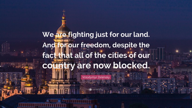 Volodymyr Zelensky Quote: “We are fighting just for our land. And for our freedom, despite the fact that all of the cities of our country are now blocked.”