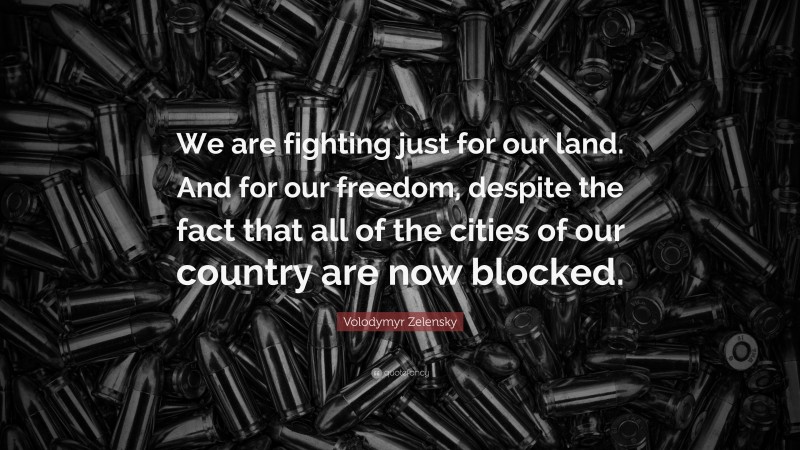 Volodymyr Zelensky Quote: “We are fighting just for our land. And for our freedom, despite the fact that all of the cities of our country are now blocked.”