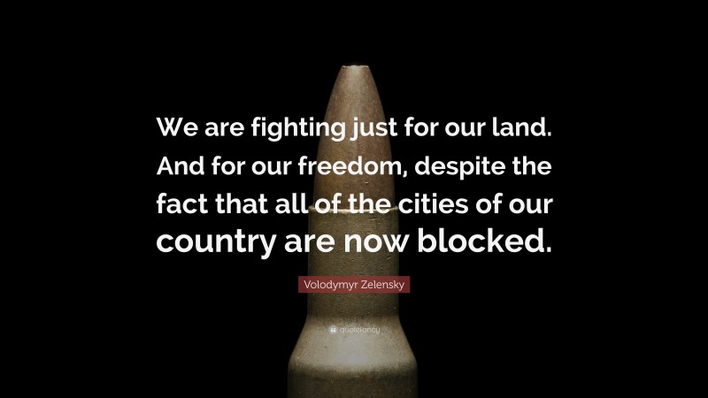 Volodymyr Zelensky Quote: “We are fighting just for our land. And for our freedom, despite the fact that all of the cities of our country are now blocked.”