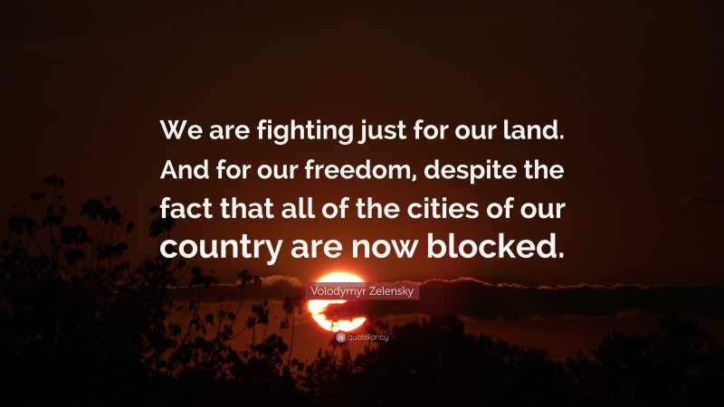Volodymyr Zelensky Quote: “We are fighting just for our land. And for our freedom, despite the fact that all of the cities of our country are now blocked.”
