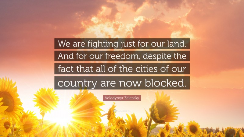 Volodymyr Zelensky Quote: “We are fighting just for our land. And for our freedom, despite the fact that all of the cities of our country are now blocked.”