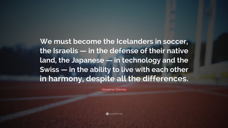 Volodymyr Zelensky Quote: “We must become the Icelanders in soccer, the Israelis — in the defense of their native land, the Japanese — in technology and the Swiss — in the ability to live with each other in harmony, despite all the differences.”