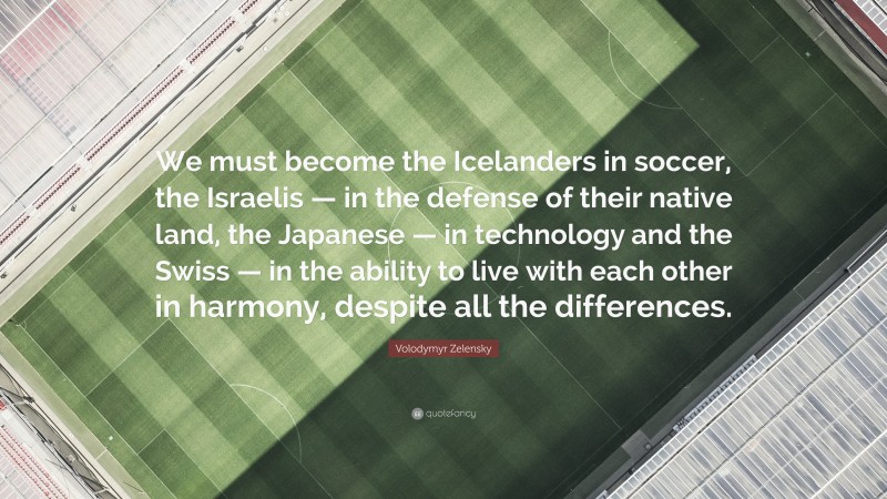 Volodymyr Zelensky Quote: “We must become the Icelanders in soccer, the Israelis — in the defense of their native land, the Japanese — in technology and the Swiss — in the ability to live with each other in harmony, despite all the differences.”