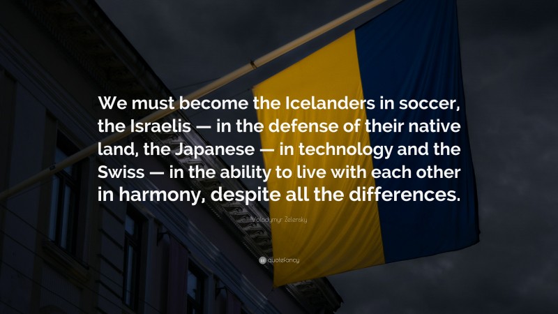 Volodymyr Zelensky Quote: “We must become the Icelanders in soccer, the Israelis — in the defense of their native land, the Japanese — in technology and the Swiss — in the ability to live with each other in harmony, despite all the differences.”
