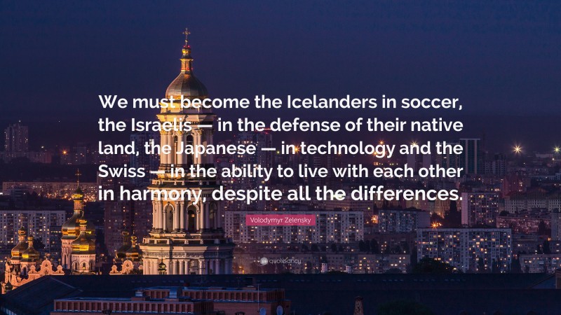 Volodymyr Zelensky Quote: “We must become the Icelanders in soccer, the Israelis — in the defense of their native land, the Japanese — in technology and the Swiss — in the ability to live with each other in harmony, despite all the differences.”