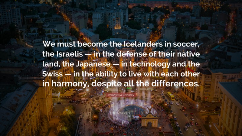 Volodymyr Zelensky Quote: “We must become the Icelanders in soccer, the Israelis — in the defense of their native land, the Japanese — in technology and the Swiss — in the ability to live with each other in harmony, despite all the differences.”