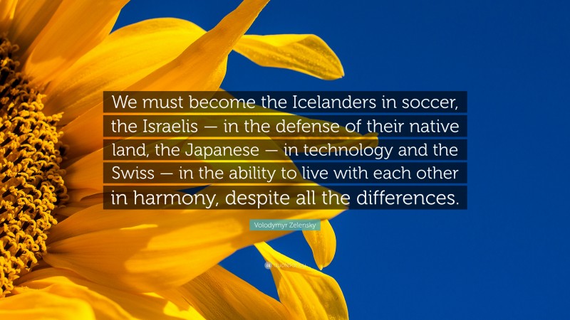 Volodymyr Zelensky Quote: “We must become the Icelanders in soccer, the Israelis — in the defense of their native land, the Japanese — in technology and the Swiss — in the ability to live with each other in harmony, despite all the differences.”