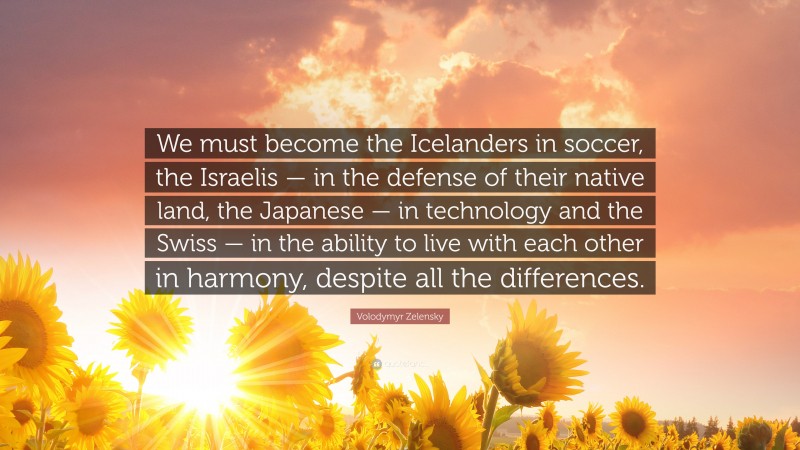 Volodymyr Zelensky Quote: “We must become the Icelanders in soccer, the Israelis — in the defense of their native land, the Japanese — in technology and the Swiss — in the ability to live with each other in harmony, despite all the differences.”