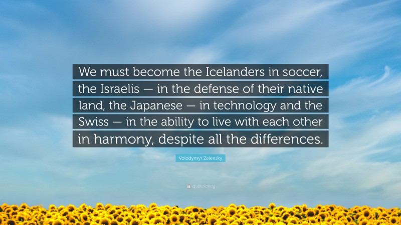 Volodymyr Zelensky Quote: “We must become the Icelanders in soccer, the Israelis — in the defense of their native land, the Japanese — in technology and the Swiss — in the ability to live with each other in harmony, despite all the differences.”