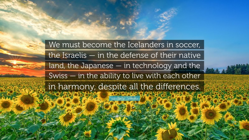 Volodymyr Zelensky Quote: “We must become the Icelanders in soccer, the Israelis — in the defense of their native land, the Japanese — in technology and the Swiss — in the ability to live with each other in harmony, despite all the differences.”