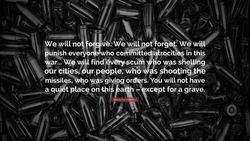 Volodymyr Zelensky Quote: “We will not forgive. We will not forget. We will punish everyone who committed atrocities in this war... We will find every scum who was shelling our cities, our people, who was shooting the missiles, who was giving orders. You will not have a quiet place on this earth – except for a grave.”