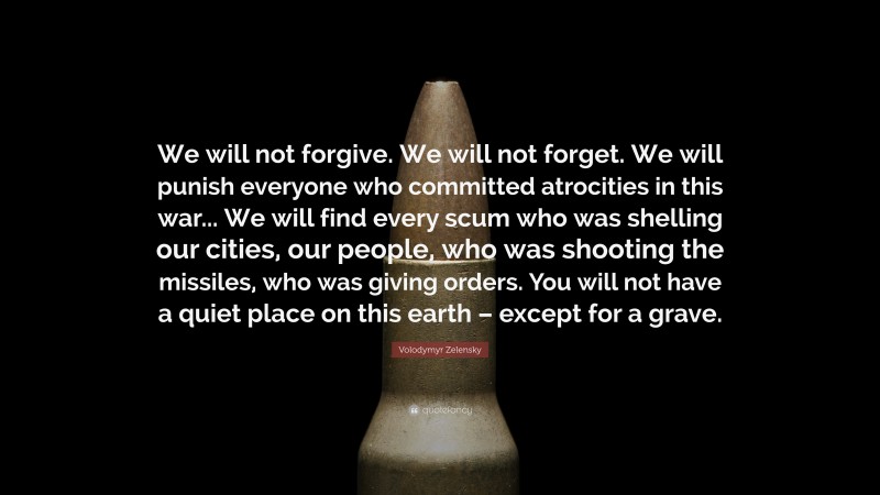 Volodymyr Zelensky Quote: “We will not forgive. We will not forget. We will punish everyone who committed atrocities in this war... We will find every scum who was shelling our cities, our people, who was shooting the missiles, who was giving orders. You will not have a quiet place on this earth – except for a grave.”