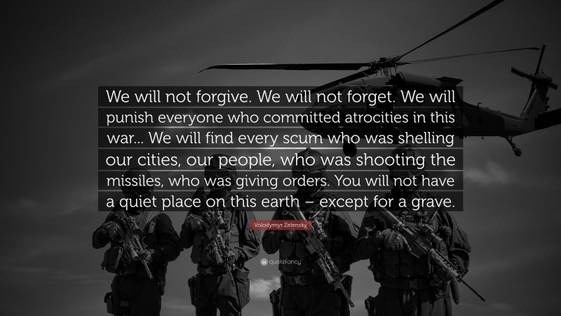 Volodymyr Zelensky Quote: “We will not forgive. We will not forget. We will punish everyone who committed atrocities in this war... We will find every scum who was shelling our cities, our people, who was shooting the missiles, who was giving orders. You will not have a quiet place on this earth – except for a grave.”