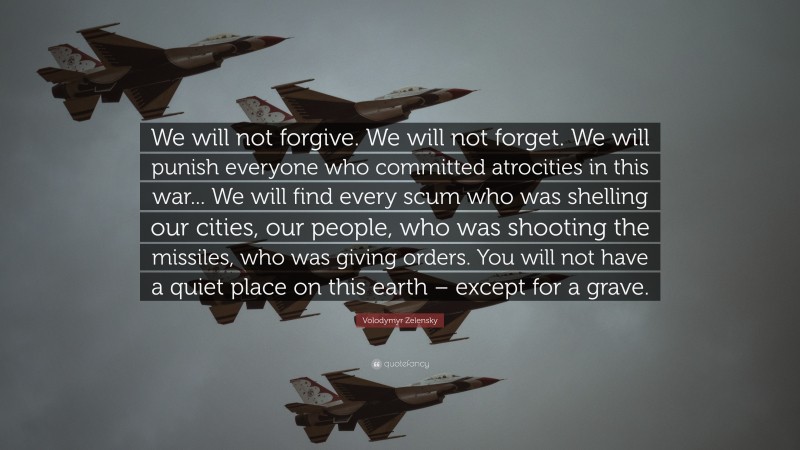 Volodymyr Zelensky Quote: “We will not forgive. We will not forget. We will punish everyone who committed atrocities in this war... We will find every scum who was shelling our cities, our people, who was shooting the missiles, who was giving orders. You will not have a quiet place on this earth – except for a grave.”