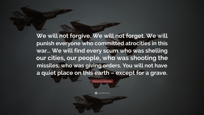Volodymyr Zelensky Quote: “We will not forgive. We will not forget. We will punish everyone who committed atrocities in this war... We will find every scum who was shelling our cities, our people, who was shooting the missiles, who was giving orders. You will not have a quiet place on this earth – except for a grave.”