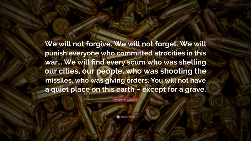 Volodymyr Zelensky Quote: “We will not forgive. We will not forget. We will punish everyone who committed atrocities in this war... We will find every scum who was shelling our cities, our people, who was shooting the missiles, who was giving orders. You will not have a quiet place on this earth – except for a grave.”