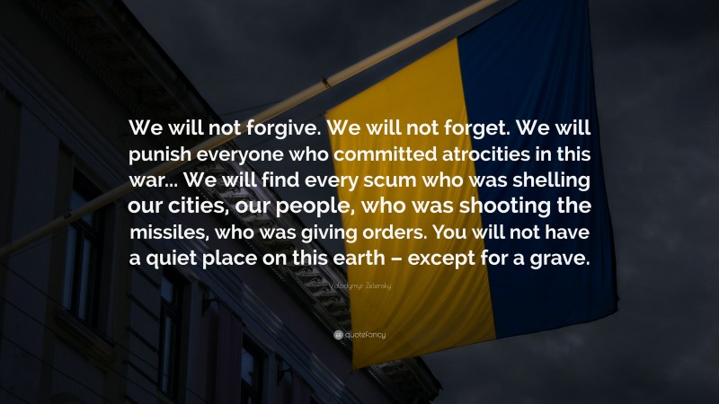 Volodymyr Zelensky Quote: “We will not forgive. We will not forget. We will punish everyone who committed atrocities in this war... We will find every scum who was shelling our cities, our people, who was shooting the missiles, who was giving orders. You will not have a quiet place on this earth – except for a grave.”