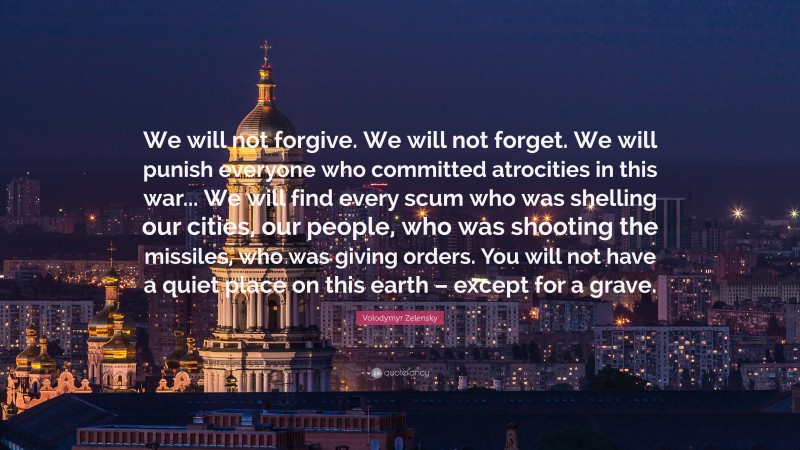 Volodymyr Zelensky Quote: “We will not forgive. We will not forget. We will punish everyone who committed atrocities in this war... We will find every scum who was shelling our cities, our people, who was shooting the missiles, who was giving orders. You will not have a quiet place on this earth – except for a grave.”