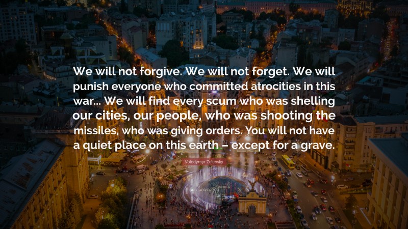 Volodymyr Zelensky Quote: “We will not forgive. We will not forget. We will punish everyone who committed atrocities in this war... We will find every scum who was shelling our cities, our people, who was shooting the missiles, who was giving orders. You will not have a quiet place on this earth – except for a grave.”