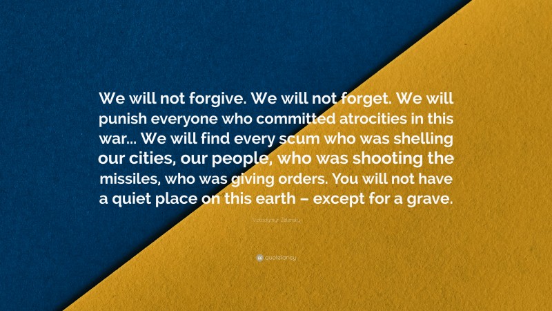 Volodymyr Zelensky Quote: “We will not forgive. We will not forget. We will punish everyone who committed atrocities in this war... We will find every scum who was shelling our cities, our people, who was shooting the missiles, who was giving orders. You will not have a quiet place on this earth – except for a grave.”