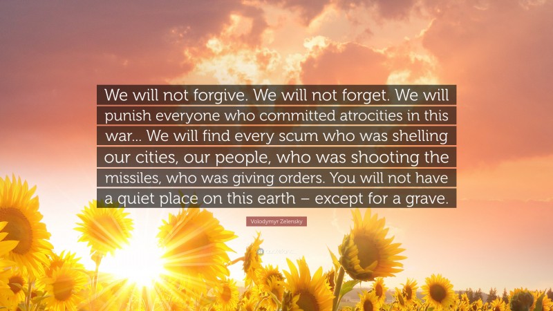 Volodymyr Zelensky Quote: “We will not forgive. We will not forget. We will punish everyone who committed atrocities in this war... We will find every scum who was shelling our cities, our people, who was shooting the missiles, who was giving orders. You will not have a quiet place on this earth – except for a grave.”
