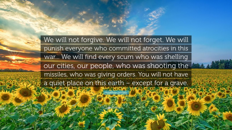 Volodymyr Zelensky Quote: “We will not forgive. We will not forget. We will punish everyone who committed atrocities in this war... We will find every scum who was shelling our cities, our people, who was shooting the missiles, who was giving orders. You will not have a quiet place on this earth – except for a grave.”