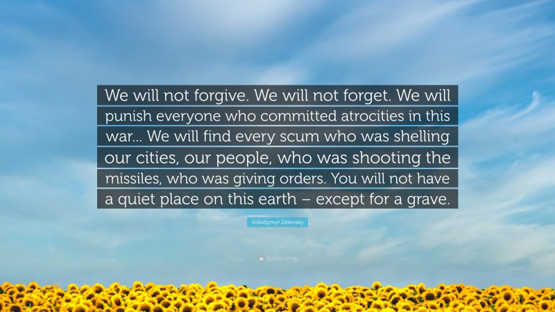 Volodymyr Zelensky Quote: “We will not forgive. We will not forget. We will punish everyone who committed atrocities in this war... We will find every scum who was shelling our cities, our people, who was shooting the missiles, who was giving orders. You will not have a quiet place on this earth – except for a grave.”