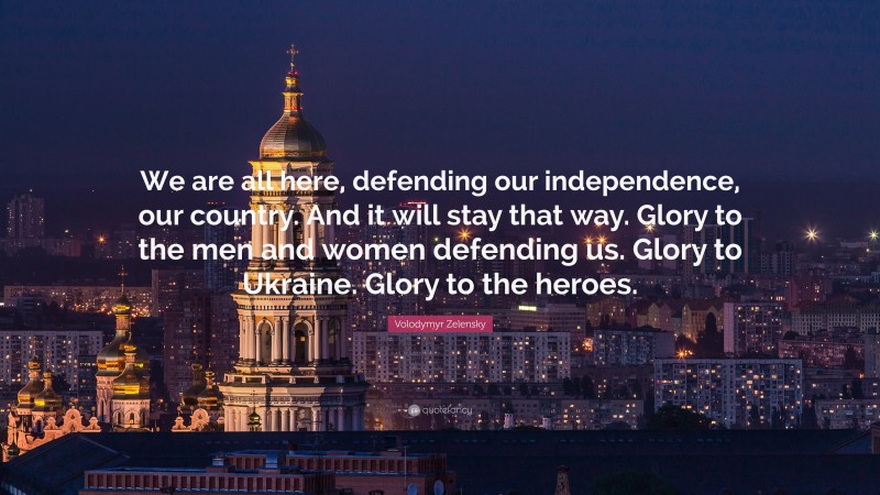 Volodymyr Zelensky Quote: “We are all here, defending our independence, our country. And it will stay that way. Glory to the men and women defending us. Glory to Ukraine. Glory to the heroes.”
