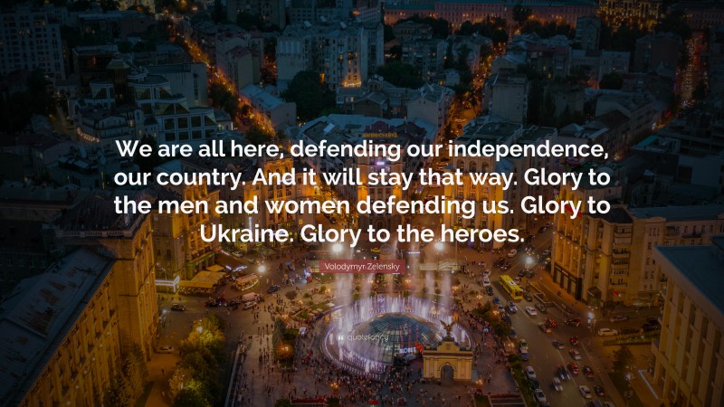 Volodymyr Zelensky Quote: “We are all here, defending our independence, our country. And it will stay that way. Glory to the men and women defending us. Glory to Ukraine. Glory to the heroes.”