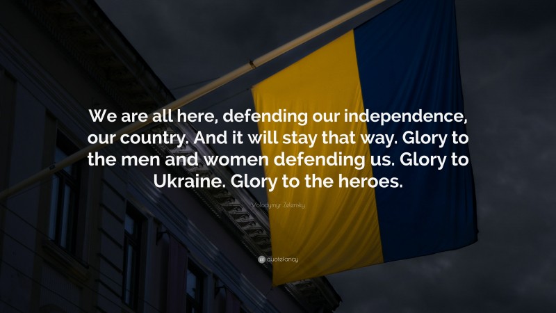 Volodymyr Zelensky Quote: “We are all here, defending our independence, our country. And it will stay that way. Glory to the men and women defending us. Glory to Ukraine. Glory to the heroes.”