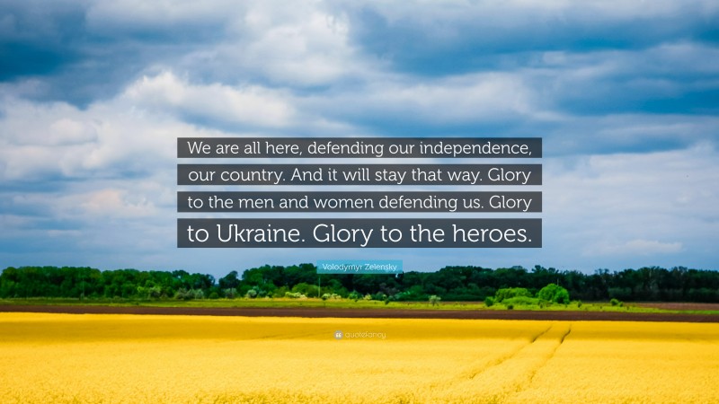 Volodymyr Zelensky Quote: “We are all here, defending our independence, our country. And it will stay that way. Glory to the men and women defending us. Glory to Ukraine. Glory to the heroes.”