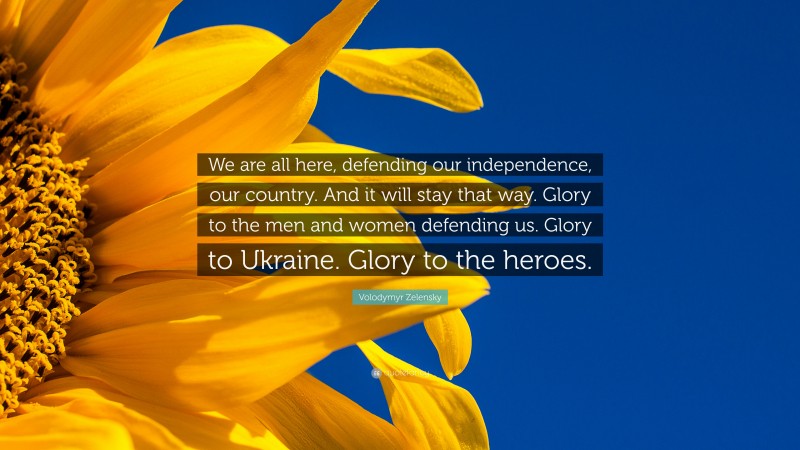 Volodymyr Zelensky Quote: “We are all here, defending our independence, our country. And it will stay that way. Glory to the men and women defending us. Glory to Ukraine. Glory to the heroes.”