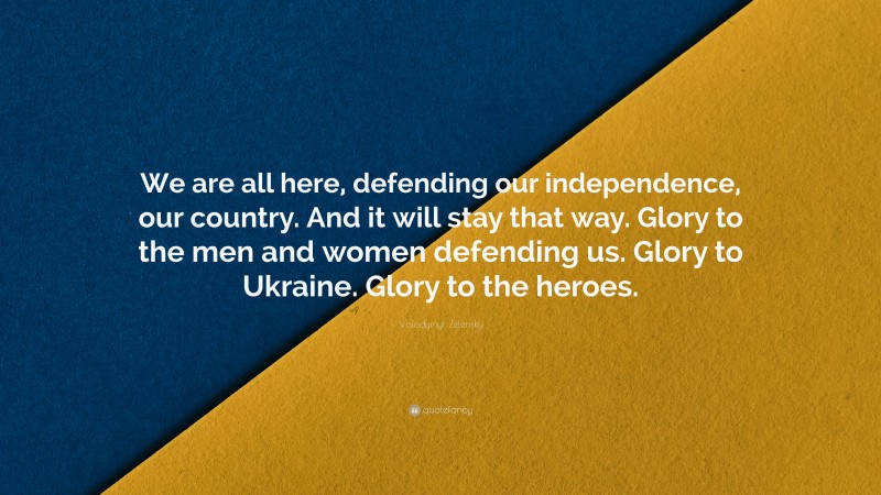 Volodymyr Zelensky Quote: “We are all here, defending our independence, our country. And it will stay that way. Glory to the men and women defending us. Glory to Ukraine. Glory to the heroes.”