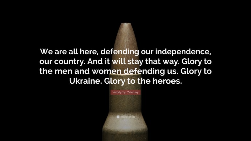 Volodymyr Zelensky Quote: “We are all here, defending our independence, our country. And it will stay that way. Glory to the men and women defending us. Glory to Ukraine. Glory to the heroes.”