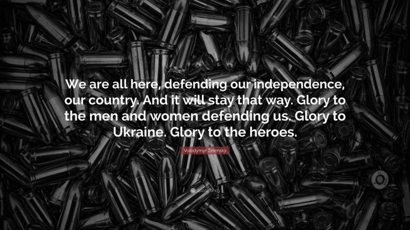 Volodymyr Zelensky Quote: “We are all here, defending our independence, our country. And it will stay that way. Glory to the men and women defending us. Glory to Ukraine. Glory to the heroes.”