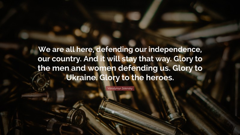 Volodymyr Zelensky Quote: “We are all here, defending our independence, our country. And it will stay that way. Glory to the men and women defending us. Glory to Ukraine. Glory to the heroes.”