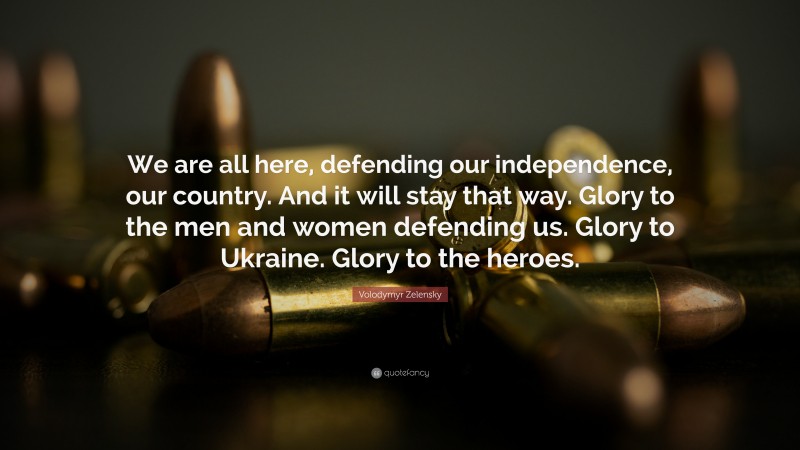 Volodymyr Zelensky Quote: “We are all here, defending our independence, our country. And it will stay that way. Glory to the men and women defending us. Glory to Ukraine. Glory to the heroes.”