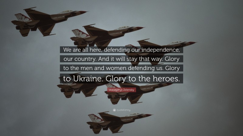 Volodymyr Zelensky Quote: “We are all here, defending our independence, our country. And it will stay that way. Glory to the men and women defending us. Glory to Ukraine. Glory to the heroes.”