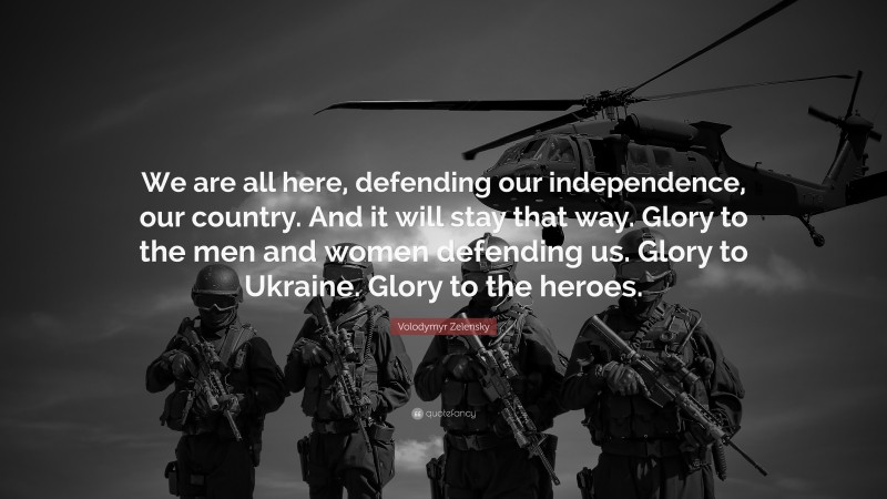 Volodymyr Zelensky Quote: “We are all here, defending our independence, our country. And it will stay that way. Glory to the men and women defending us. Glory to Ukraine. Glory to the heroes.”