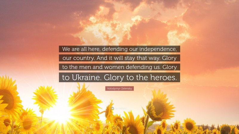 Volodymyr Zelensky Quote: “We are all here, defending our independence, our country. And it will stay that way. Glory to the men and women defending us. Glory to Ukraine. Glory to the heroes.”