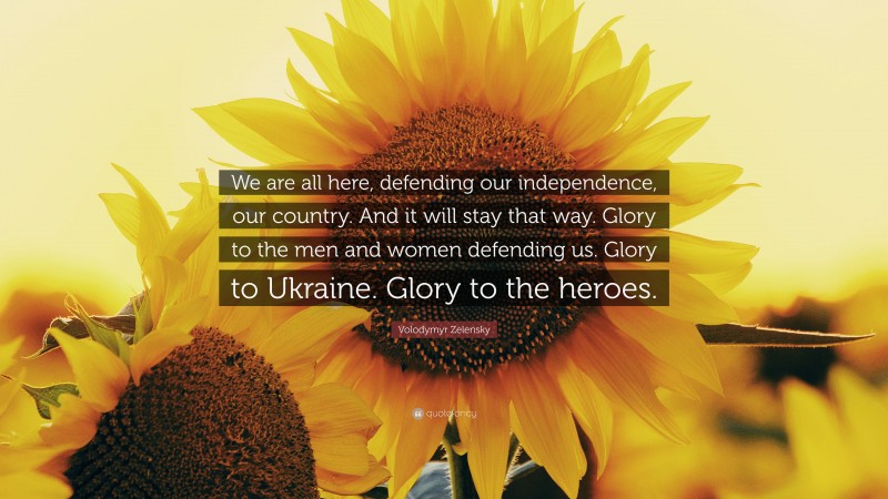 Volodymyr Zelensky Quote: “We are all here, defending our independence, our country. And it will stay that way. Glory to the men and women defending us. Glory to Ukraine. Glory to the heroes.”