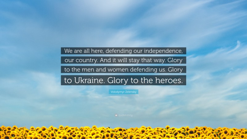 Volodymyr Zelensky Quote: “We are all here, defending our independence, our country. And it will stay that way. Glory to the men and women defending us. Glory to Ukraine. Glory to the heroes.”